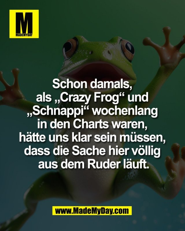 Schon damals, <br />
als &bdquo;Crazy Frog&ldquo; und <br />
&bdquo;Schnappi&ldquo; wochenlang <br />
in den Charts waren, <br />
h&auml;tte uns klar sein m&uuml;ssen, <br />
dass die Sache hier v&ouml;llig <br />
aus dem Ruder l&auml;uft.