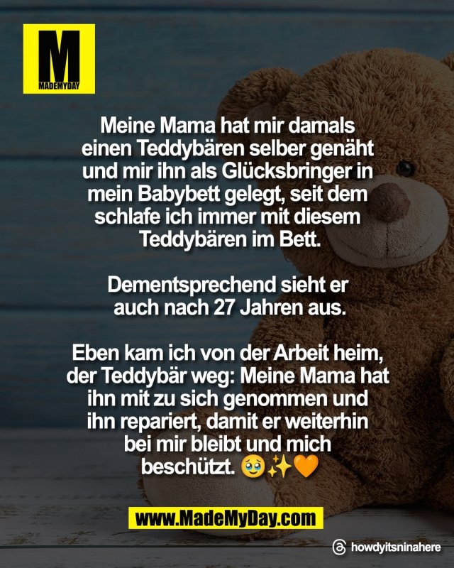 Meine Mama hat mir damals <br />
einen Teddyb&auml;ren selber gen&auml;ht <br />
und mir ihn als Gl&uuml;cksbringer in <br />
mein Babybett gelegt, seit dem <br />
schlafe ich immer mit diesem <br />
Teddyb&auml;ren im Bett.<br />
<br />
Dementsprechend sieht er <br />
auch nach 27 Jahren aus.<br />
<br />
Eben kam ich von der Arbeit heim, <br />
der Teddyb&auml;r weg: Meine Mama hat <br />
ihn mit zu sich genommen und <br />
ihn repariert, damit er weiterhin <br />
bei mir bleibt und mich <br />
besch&uuml;tzt 🥹✨🧡<br />
<br />
Threads: howdyitsninahere