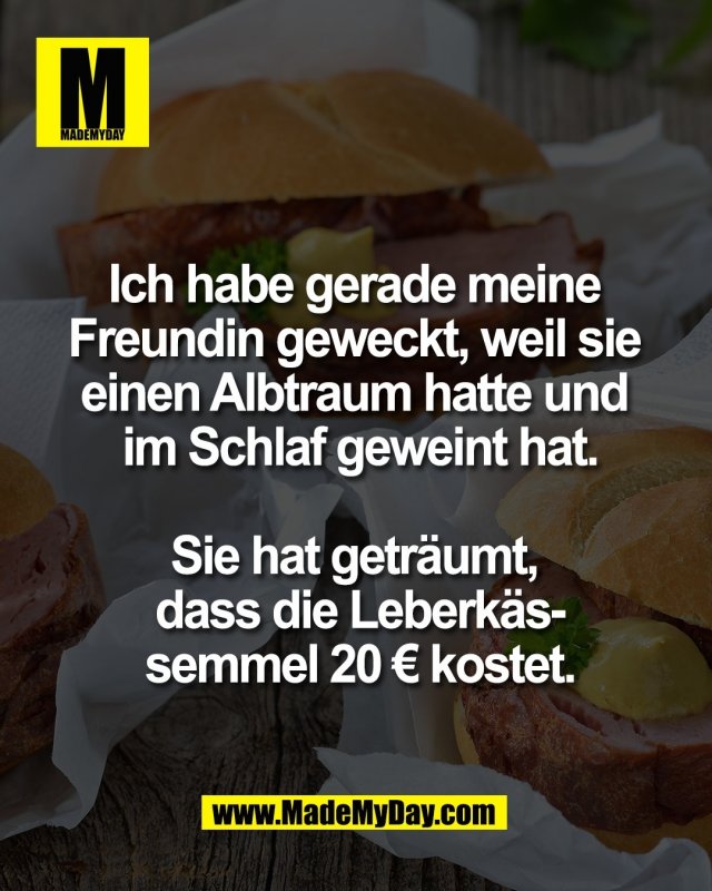 Ich habe gerade meine <br />
Freundin geweckt, weil sie <br />
einen Albtraum hatte und <br />
im Schlaf geweint hat.<br />
<br />
Sie hat getr&auml;umt, <br />
dass die Leberk&auml;s-<br />
semmel 20 &euro; kostet.