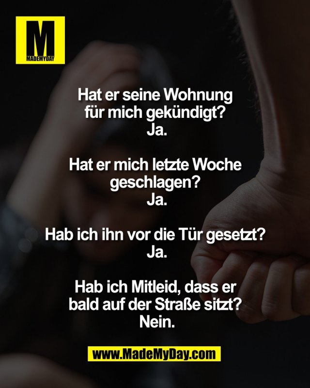 Hat er seine Wohnung <br />
f&uuml;r mich gek&uuml;ndigt? <br />
Ja.<br />
<br />
Hat er mich letzte Woche <br />
geschlagen? <br />
Ja.<br />
<br />
Hab ich ihn vor die <br />
T&uuml;r gesetzt? <br />
Ja.<br />
<br />
Hab ich Mitleid, dass er <br />
bald auf der Stra&szlig;e sitzt? <br />
Nein.