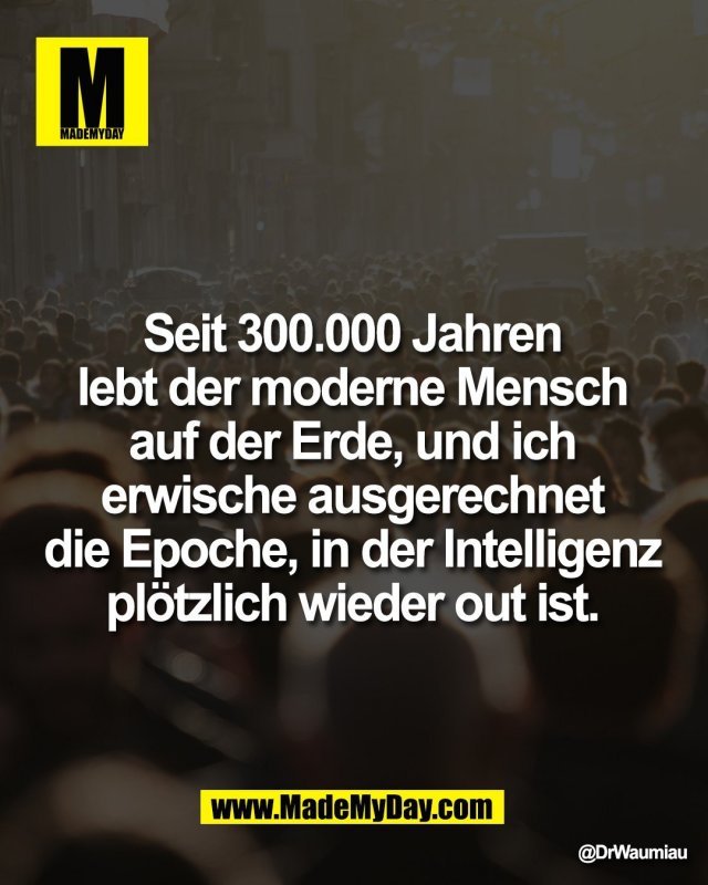 Seit 300.000 Jahren <br />
lebt der moderne Mensch <br />
auf der Erde, und ich <br />
erwische ausgerechnet <br />
die Epoche, in der Intelligenz <br />
pl&ouml;tzlich wieder out ist.