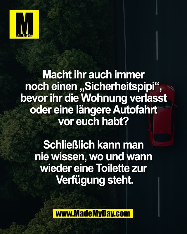 Macht ihr auch immer <br />
noch einen &bdquo;Sicherheitspipi&ldquo;, <br />
bevor ihr die Wohnung verlasst <br />
oder eine l&auml;ngere Autofahrt <br />
vor euch habt? <br />
<br />
Schlie&szlig;lich kann man <br />
nie wissen, wo und wann <br />
wieder eine Toilette zur <br />
Verf&uuml;gung steht.