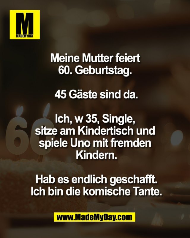 Meine Mutter feiert <br />
60. Geburtstag. <br />
<br />
45 G&auml;ste sind da.<br />
<br />
Ich, w 35, Single, <br />
sitze am Kindertisch und <br />
spiele Uno mit fremden <br />
Kindern.<br />
<br />
Hab es endlich geschafft.<br />
Ich bin die komische Tante.