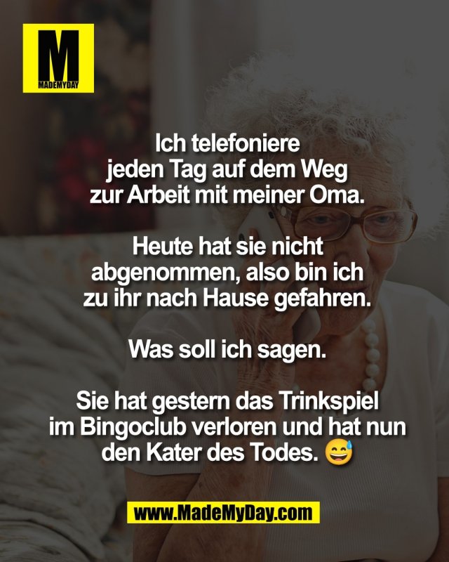 Ich telefoniere<br />
jeden Tag auf dem Weg<br />
zur Arbeit mit meiner Oma.<br />
<br />
Heute hat sie nicht<br />
abgenommen, also bin ich<br />
zu ihr nach Hause gefahren.<br />
<br />
Was soll ich sagen.<br />
<br />
Sie hat gestern das Trinkspiel<br />
im Bingoclub verloren und hat nun<br />
den Kater des Todes. 😅