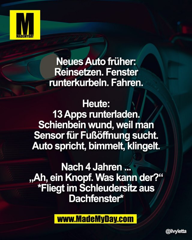 Neues Auto fr&uuml;her: <br />
Reinsetzen. Fenster <br />
runterkurbeln. Fahren. <br />
<br />
Heute: <br />
13 Apps runterladen. <br />
Schienbein wund, weil man <br />
Sensor f&uuml;r Fu&szlig;&ouml;ffnung sucht. <br />
Auto spricht, bimmelt, klingelt. <br />
<br />
Nach 4 Jahren ... <br />
&bdquo;Ah, ein Knopf. Was kann der?&ldquo; <br />
*Fliegt im Schleudersitz aus <br />
Dachfenster*