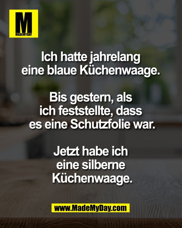 Ich hatte jahrelang <br />
eine blaue K&uuml;chenwaage. <br />
<br />
Bis gestern, als <br />
ich feststellte, dass <br />
es eine Schutzfolie war.<br />
<br />
Jetzt habe ich <br />
eine silberne <br />
K&uuml;chenwaage.