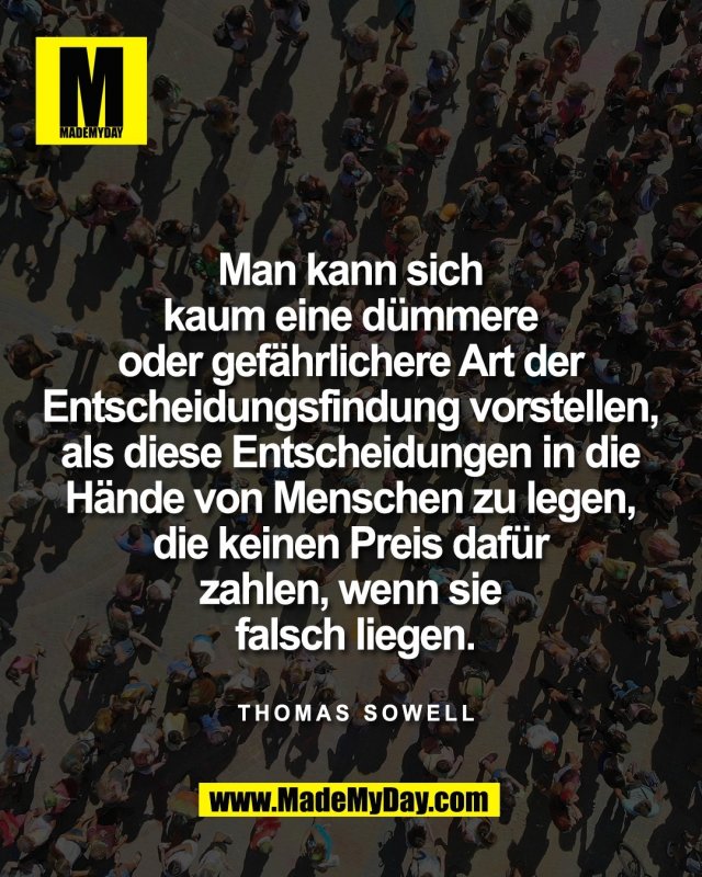 Man kann sich <br />
kaum eine d&uuml;mmere <br />
oder gef&auml;hrlichere Art der <br />
Entscheidungsfindung vorstellen, <br />
als diese Entscheidungen in die <br />
H&auml;nde von Menschen zu legen, <br />
die keinen Preis daf&uuml;r <br />
zahlen, wenn sie <br />
falsch liegen.<br />
<br />
<br />
Thomas Sowell