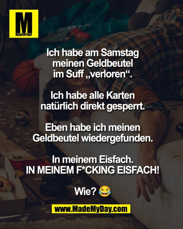 Ich habe am Samstag<br />
meinen Geldbeutel<br />
im Suff &bdquo;verloren&ldquo;.<br />
<br />
Ich habe alle Karten<br />
nat&uuml;rlich direkt gesperrt.<br />
<br />
Eben habe ich meinen<br />
Geldbeutel wiedergefunden.<br />
<br />
In meinem Eisfach.<br />
IN MEINEM F*CKING EISFACH!<br />
<br />
Wie? 😂