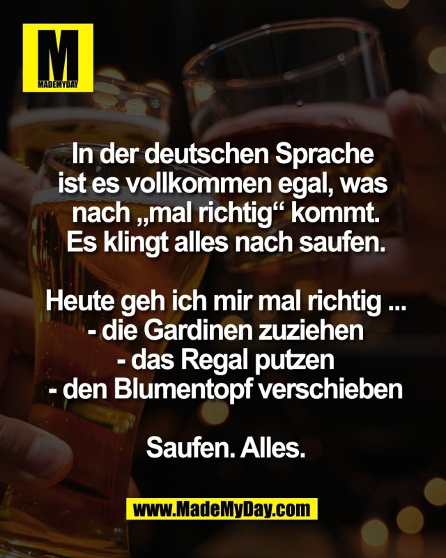 In der deutschen Sprache <br />
ist es vollkommen egal, was <br />
nach &bdquo;mal richtig&ldquo; kommt.<br />
Es klingt alles nach saufen.<br />
<br />
Heute geh ich mir mal richtig ...<br />
- die Gardinen zuziehen<br />
- das Regal putzen<br />
- den Blumentopf verschieben<br />
<br />
Saufen. Alles.