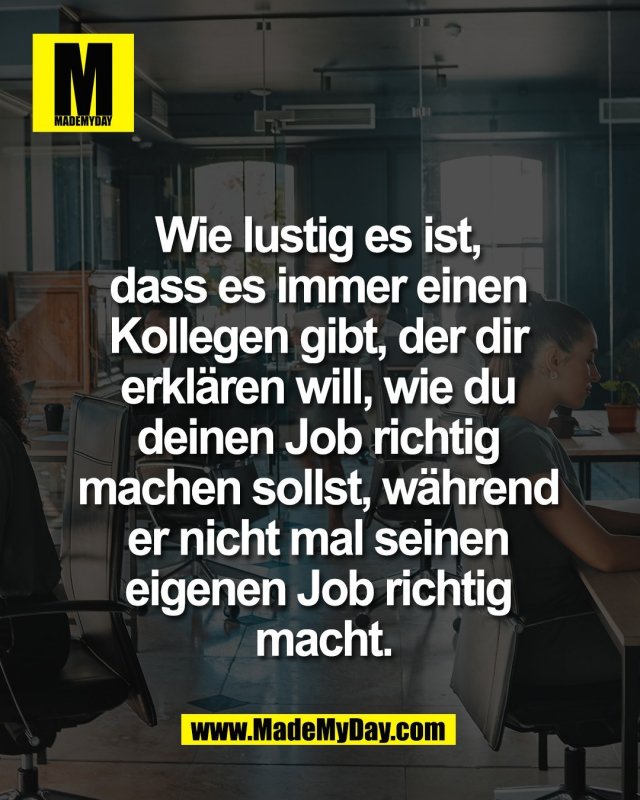 Wie lustig es ist, <br />
dass es immer einen <br />
Kollegen gibt, der dir <br />
erkl&auml;ren will, wie du <br />
deinen Job richtig <br />
machen sollst, w&auml;hrend <br />
er nicht mal seinen <br />
eigenen Job richtig <br />
macht.