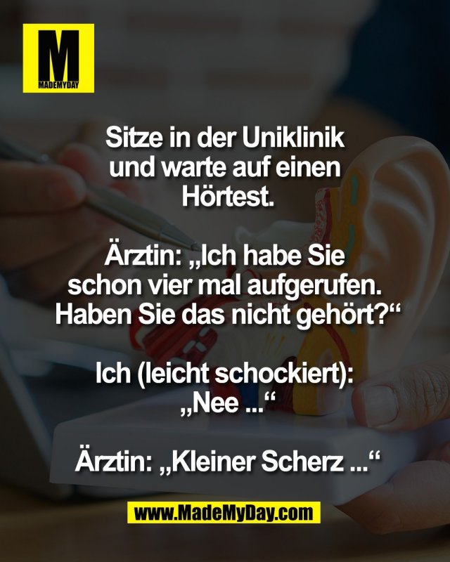 Sitze in der Uniklinik <br />
und warte auf einen <br />
H&ouml;rtest.<br />
<br />
&Auml;rztin: &bdquo;Ich habe Sie <br />
schon vier mal aufgerufen. <br />
Haben Sie das nicht geh&ouml;rt?&ldquo;<br />
<br />
Ich (leicht schockiert): <br />
&bdquo;Nee ...&ldquo;<br />
<br />
&Auml;rztin: &bdquo;Kleiner Scherz ...&ldquo;