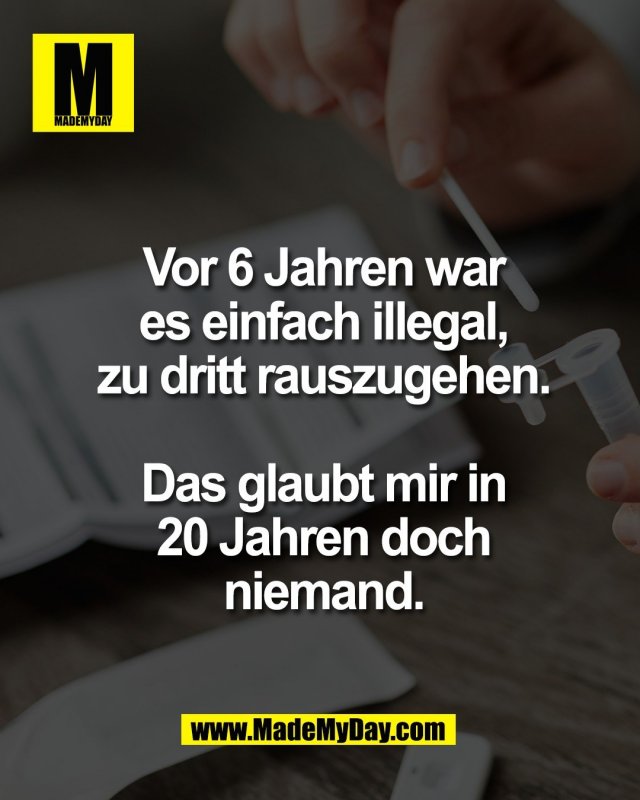 Vor 6 Jahren war<br />
es einfach illegal,<br />
zu dritt rauszugehen.<br />
<br />
Das glaubt mir in<br />
20 Jahren doch<br />
niemand.