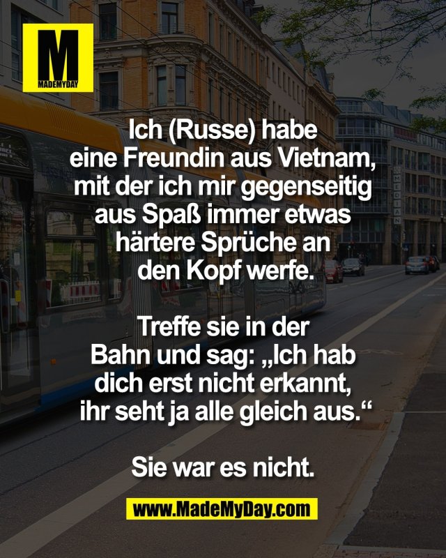 Ich (Russe) habe <br />
eine Freundin aus Vietnam, <br />
mit der ich mir gegenseitig <br />
aus Spa&szlig; immer etwas <br />
h&auml;rtere Spr&uuml;che an <br />
den Kopf werfe.<br />
<br />
Treffe sie in der <br />
Bahn und sag: &bdquo;Ich hab <br />
dich erst nicht erkannt, <br />
ihr seht ja alle gleich aus.&ldquo;<br />
<br />
Sie war es nicht. 