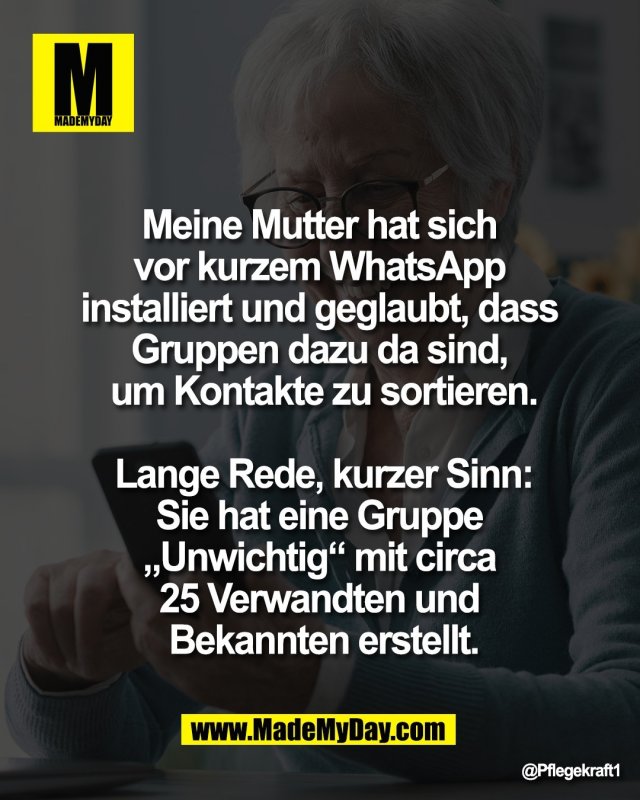 Meine Mutter hat sich <br />
vor kurzem WhatsApp <br />
installiert und geglaubt, dass <br />
Gruppen dazu da sind, <br />
um Kontakte zu sortieren.<br />
<br />
Lange Rede, kurzer Sinn:<br />
Sie hat eine Gruppe <br />
&bdquo;Unwichtig&ldquo; mit circa <br />
25 Verwandten und <br />
Bekannten erstellt.
