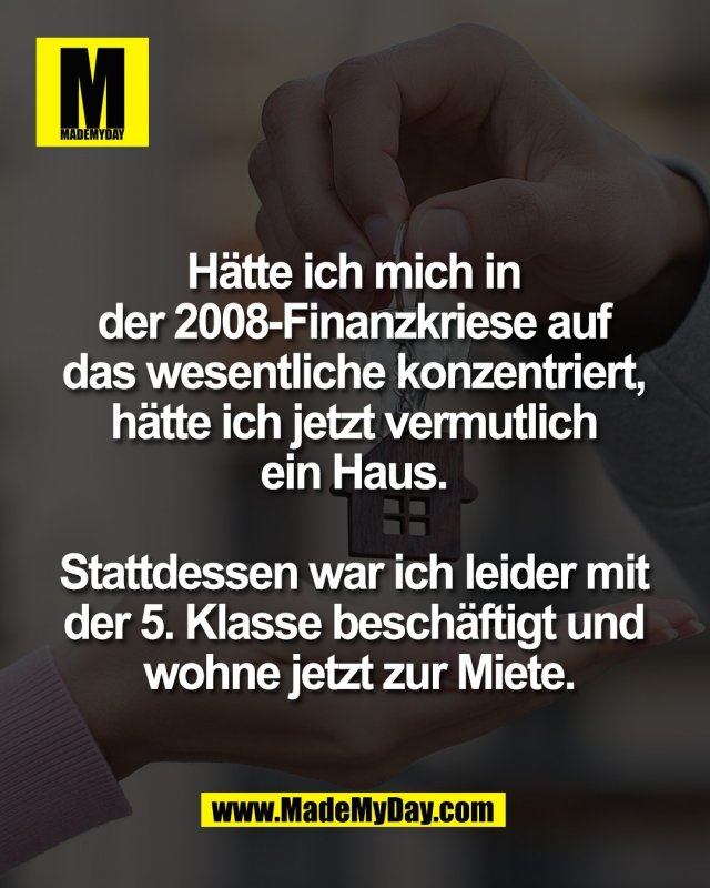 H&auml;tte ich mich in <br />
der 2008-Finanzkriese auf <br />
das wesentliche konzentriert, <br />
h&auml;tte ich jetzt vermutlich <br />
ein Haus. <br />
<br />
Stattdessen war ich leider mit <br />
der 5. Klasse besch&auml;ftigt und <br />
wohne jetzt zur Miete.