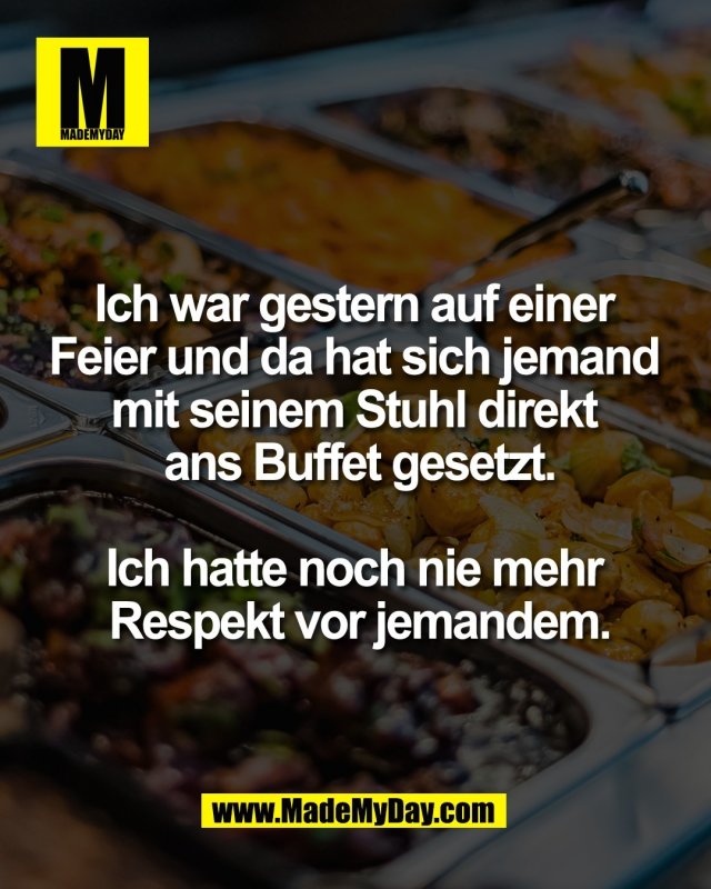 Ich war gestern auf einer <br />
Feier und da hat sich jemand <br />
mit seinem Stuhl direkt <br />
ans Buffet gesetzt.<br />
<br />
Ich hatte noch nie mehr <br />
Respekt vor jemandem.