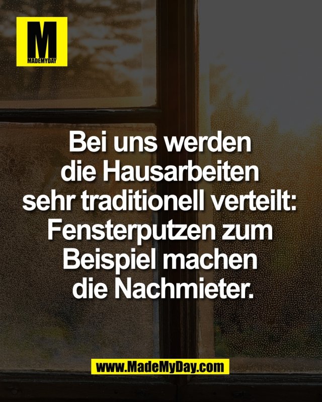 Bei uns werden <br />
die Hausarbeiten <br />
sehr traditionell verteilt: <br />
Fensterputzen zum <br />
Beispiel machen <br />
die Nachmieter.