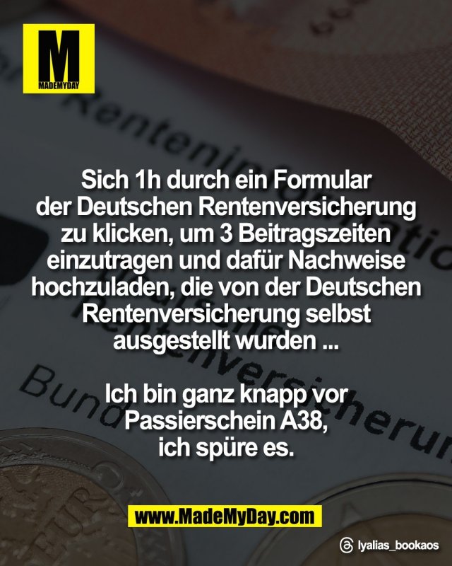 Sich 1h durch ein Formular <br />
der Deutschen Rentenversicherung <br />
zu klicken, um 3 Beitragszeiten <br />
einzutragen und daf&uuml;r Nachweise <br />
hochzuladen, die von der Deutschen <br />
Rentenversicherung selbst <br />
ausgestellt wurden ... <br />
<br />
Ich bin ganz knapp vor <br />
Passierschein A38, <br />
ich sp&uuml;re es. <br />
<br />
Threads: lyalias_bookaos