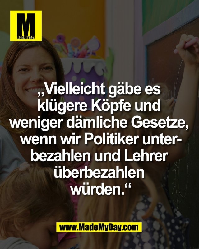 &bdquo;Vielleicht g&auml;be es <br />
kl&uuml;gere K&ouml;pfe und <br />
weniger d&auml;mliche Gesetze, <br />
wenn wir Politiker unter-<br />
bezahlen und Lehrer <br />
&uuml;berbezahlen <br />
w&uuml;rden.&ldquo;