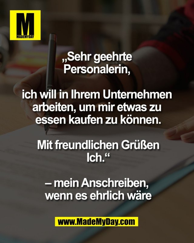 &bdquo;Sehr geehrte <br />
Personalerin, <br />
<br />
ich will in Ihrem Unternehmen <br />
arbeiten, um mir etwas zu <br />
essen kaufen zu k&ouml;nnen.<br />
<br />
Mit freundlichen Gr&uuml;&szlig;en<br />
Ich.&ldquo;<br />
<br />
&ndash; mein Anschreiben, <br />
wenn es ehrlich w&auml;re