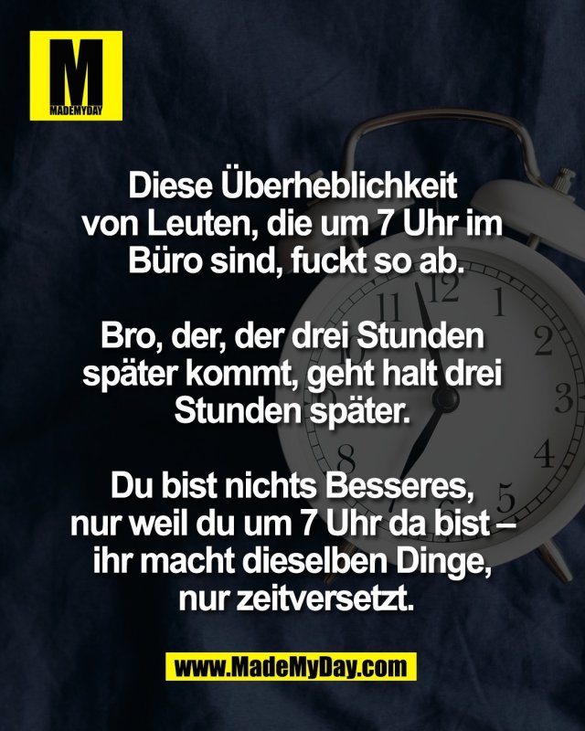 Diese &Uuml;berheblichkeit <br />
von Leuten, die um 7 Uhr im <br />
B&uuml;ro sind, fuckt so ab.<br />
<br />
Bro, der, der drei Stunden <br />
sp&auml;ter kommt, geht halt drei <br />
Stunden sp&auml;ter. <br />
<br />
Du bist nichts Besseres, <br />
nur weil du um 7 Uhr da bist &ndash; <br />
ihr macht dieselben Dinge, <br />
nur zeitversetzt.