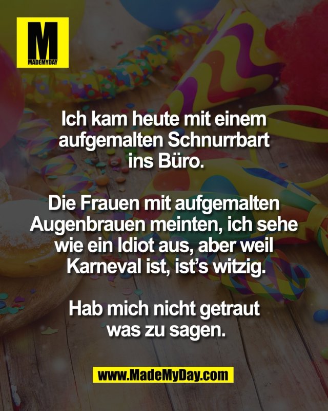 Ich kam heute mit einem <br />
aufgemalten Schnurrbart <br />
ins B&uuml;ro.<br />
<br />
Die Frauen mit aufgemalten <br />
Augenbrauen meinten, ich sehe <br />
wie ein Idiot aus, aber weil <br />
Karneval ist, ist&rsquo;s witzig.<br />
<br />
Hab mich nicht getraut <br />
was zu sagen.