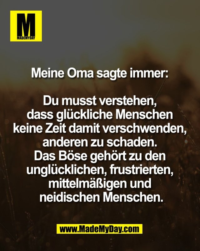 Meine Oma sagte immer: <br />
<br />
Du musst verstehen, <br />
dass gl&uuml;ckliche Menschen <br />
keine Zeit damit verschwenden, <br />
anderen zu schaden. <br />
Das B&ouml;se geh&ouml;rt zu den <br />
ungl&uuml;cklichen, frustrierten, <br />
mittelm&auml;&szlig;igen und <br />
neidischen Menschen.
