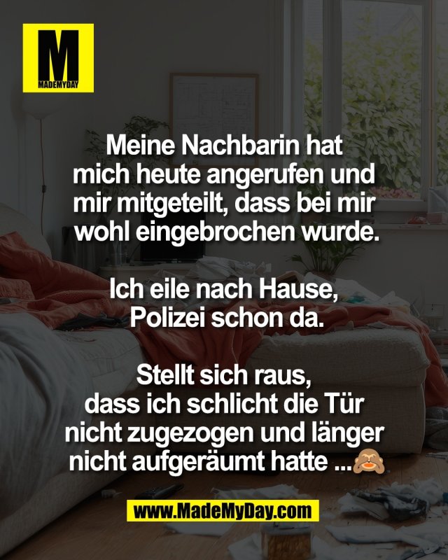 Meine Nachbarin hat <br />
mich heute angerufen und <br />
mir mitgeteilt, dass bei mir <br />
wohl eingebrochen wurde.<br />
<br />
Ich eile nach Hause, <br />
Polizei schon da.<br />
<br />
Stellt sich raus, <br />
dass ich schlicht die T&uuml;r <br />
nicht zugezogen und l&auml;nger <br />
nicht aufger&auml;umt hatte ...🙈