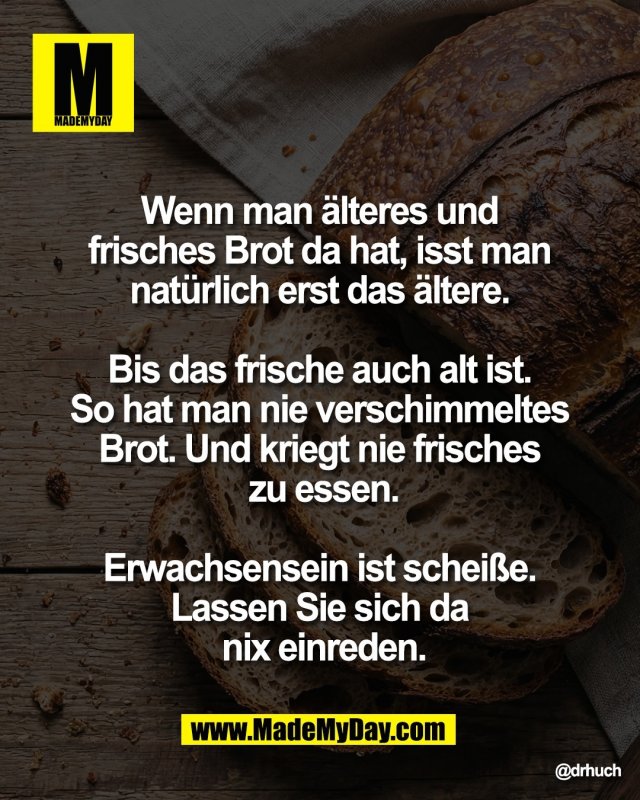 Wenn man &auml;lteres und <br />
frisches Brot da hat, isst man <br />
nat&uuml;rlich erst das &auml;ltere. <br />
<br />
Bis das frische auch alt ist. <br />
So hat man nie verschimmeltes <br />
Brot. Und kriegt nie frisches <br />
zu essen.<br />
<br />
Erwachsensein ist schei&szlig;e. <br />
Lassen Sie sich da <br />
nix einreden.