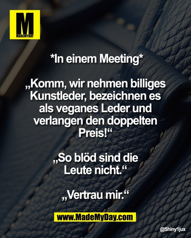 *In einem Meeting*<br />
 <br />
&bdquo;Komm, wir nehmen billiges <br />
Kunstleder, bezeichnen es <br />
als veganes Leder und <br />
verlangen den doppelten <br />
Preis!&ldquo; <br />
<br />
&bdquo;So bl&ouml;d sind die <br />
Leute nicht.&ldquo; <br />
<br />
&bdquo;Vertrau mir.&ldquo;