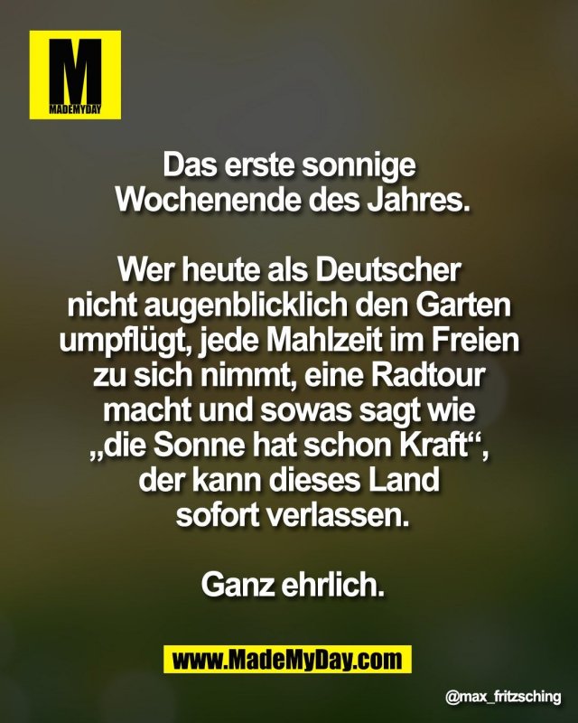 Das erste sonnige <br />
Wochenende des Jahres.<br />
<br />
Wer heute als Deutscher <br />
nicht augenblicklich den Garten <br />
umpfl&uuml;gt, jede Mahlzeit im Freien <br />
zu sich nimmt, eine Radtour <br />
macht und sowas sagt wie <br />
&bdquo;die Sonne hat schon Kraft&ldquo;, <br />
der kann dieses Land <br />
sofort verlassen.<br />
<br />
Ganz ehrlich.