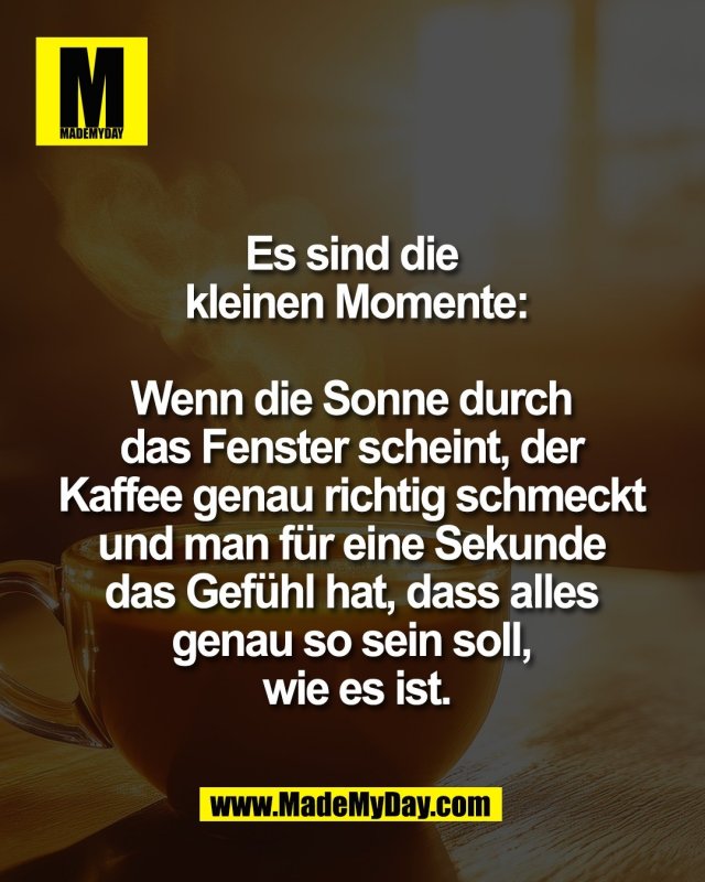 Es sind die <br />
kleinen Momente:<br />
<br />
Wenn die Sonne durch <br />
das Fenster scheint, der <br />
Kaffee genau richtig schmeckt <br />
und man f&uuml;r eine Sekunde <br />
das Gef&uuml;hl hat, dass alles <br />
genau so sein soll, <br />
wie es ist.