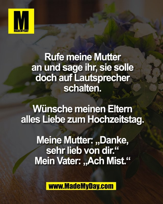 Rufe meine Mutter<br />
an und sage ihr, sie solle<br />
doch auf Lautsprecher<br />
schalten.<br />
<br />
W&uuml;nsche meinen Eltern<br />
alles Liebe zum Hochzeitstag.<br />
<br />
Meine Mutter: &bdquo;Danke,<br />
sehr lieb von dir.&ldquo;<br />
Mein Vater: &bdquo;Ach Mist.&ldquo;