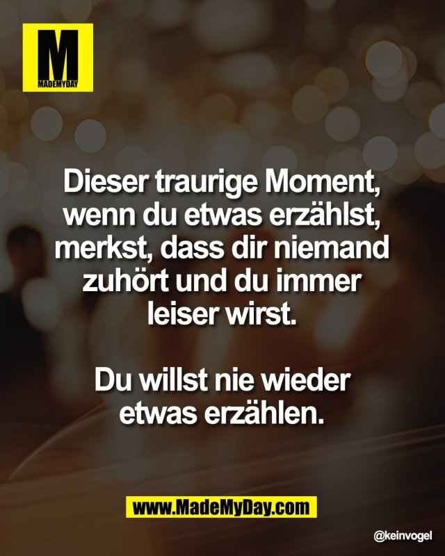 Dieser traurige Moment, <br />
wenn du etwas erz&auml;hlst, <br />
merkst, dass dir niemand <br />
zuh&ouml;rt und du immer <br />
leiser wirst. <br />
<br />
Du willst nie wieder <br />
etwas erz&auml;hlen.