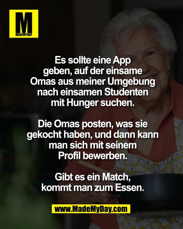 Es sollte eine App<br />
geben, auf der einsame<br />
Omas aus meiner Umgebung<br />
nach einsamen Studenten<br />
mit Hunger suchen.<br />
<br />
Die Omas posten, was sie<br />
gekocht haben, und dann kann<br />
man sich mit seinem<br />
Profil bewerben.<br />
<br />
Gibt es ein Match,<br />
kommt man zum Essen.
