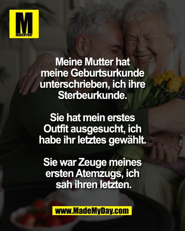 Meine Mutter hat <br />
meine Geburtsurkunde <br />
unterschrieben, ich ihre <br />
Sterbeurkunde. <br />
<br />
Sie hat mein erstes <br />
Outfit ausgesucht, ich <br />
habe ihr letztes gew&auml;hlt. <br />
<br />
Sie war Zeuge meines <br />
ersten Atemzugs, ich <br />
sah ihren letzten.