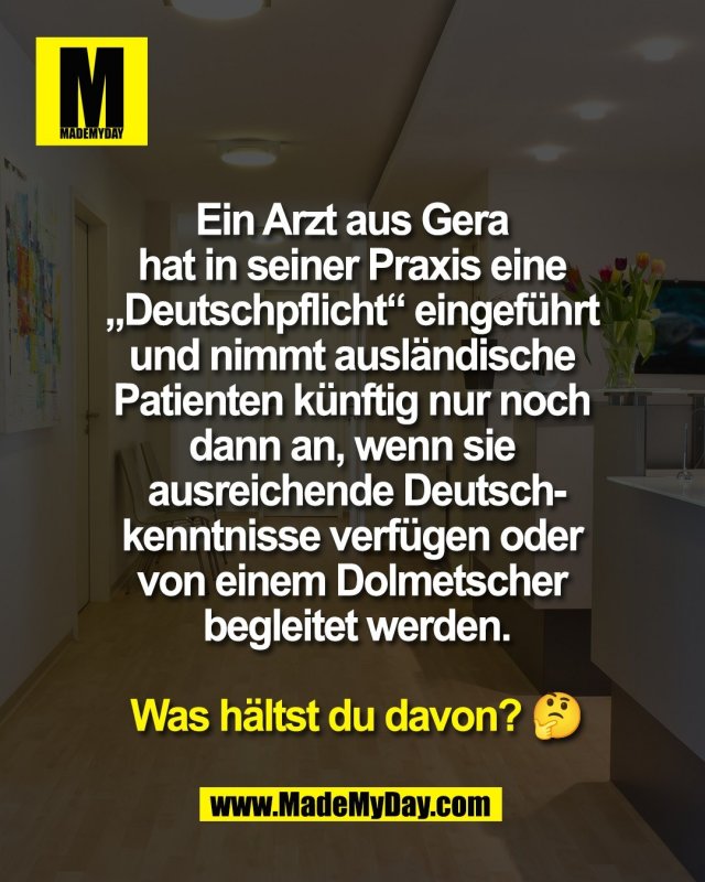 Ein Arzt aus Gera <br />
hat in seiner Praxis eine <br />
&bdquo;Deutschpflicht&ldquo; eingef&uuml;hrt <br />
und nimmt ausl&auml;ndische <br />
Patienten k&uuml;nftig nur noch <br />
dann an, wenn sie <br />
ausreichende Deutsch-<br />
kenntnisse verf&uuml;gen oder <br />
von einem Dolmetscher <br />
begleitet werden.<br />
<br />
Was h&auml;ltst du davon? 🤔
