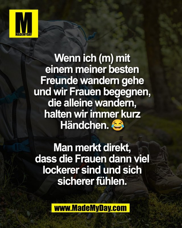 Wenn ich (m) mit<br />
einem meiner besten<br />
Freunde wandern gehe<br />
und wir Frauen begegnen,<br />
die alleine wandern,<br />
halten wir immer kurz<br />
H&auml;ndchen. 😂<br />
<br />
Man merkt direkt,<br />
dass die Frauen dann viel<br />
lockerer sind und sich<br />
sicherer f&uuml;hlen.