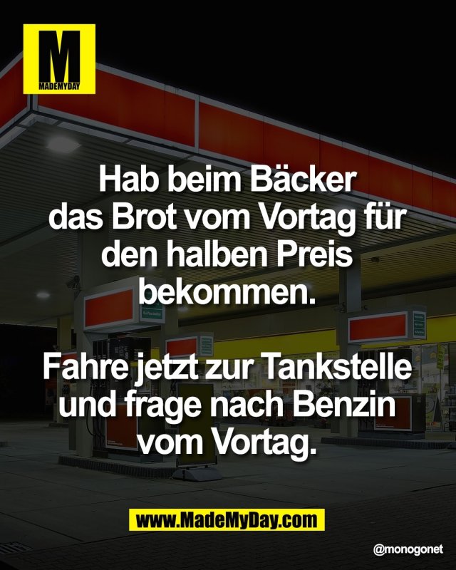 Hab beim B&auml;cker <br />
das Brot vom Vortag f&uuml;r <br />
den halben Preis <br />
bekommen. <br />
<br />
Fahre jetzt zur Tankstelle <br />
und frage nach Benzin <br />
vom Vortag.