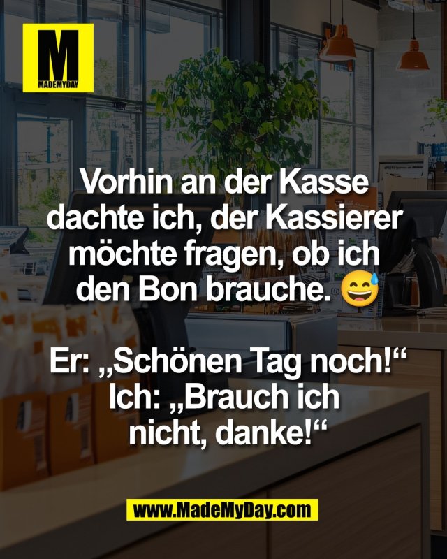 Vorhin an der Kasse <br />
dachte ich, der Kassierer <br />
m&ouml;chte fragen, ob ich <br />
den Bon brauche. 😅<br />
<br />
Er: &bdquo;Sch&ouml;nen Tag noch!&ldquo;<br />
Ich: &bdquo;Brauch ich <br />
nicht, danke!&ldquo;