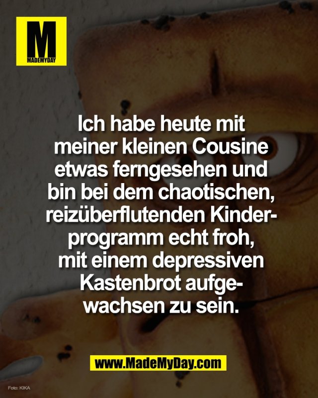 Ich habe heute mit<br />
meiner kleinen Cousine<br />
etwas ferngesehen und<br />
bin bei dem chaotischen,<br />
reiz&uuml;berflutenden Kinder-<br />
programm echt froh,<br />
mit einem depressiven<br />
Kastenbrot aufge-<br />
wachsen zu sein.