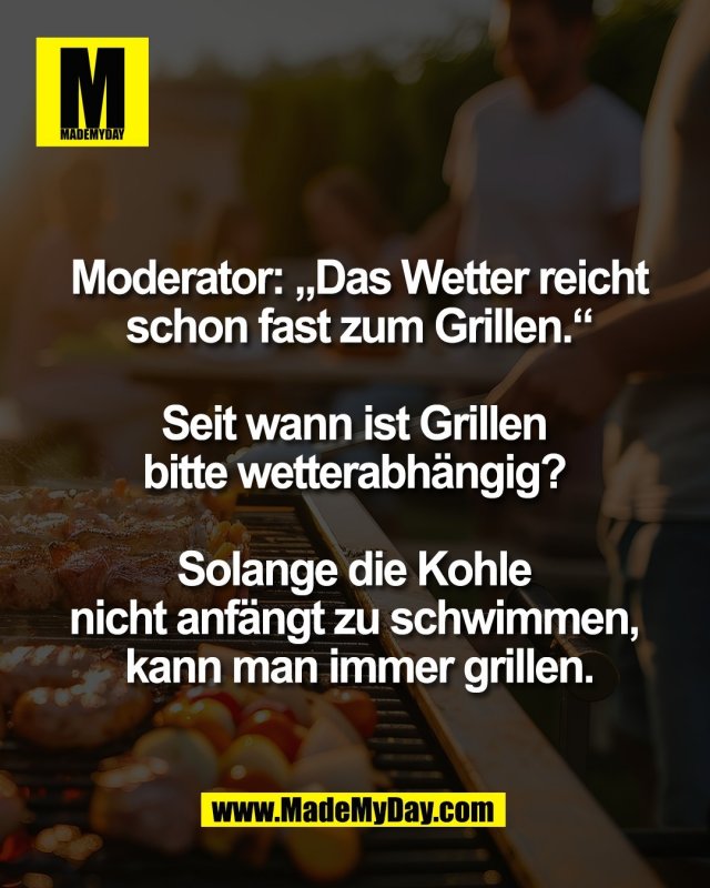 Moderator: &bdquo;Das Wetter reicht<br />
schon fast zum Grillen.&ldquo;<br />
<br />
Seit wann ist Grillen <br />
bitte wetterabh&auml;ngig? <br />
<br />
Solange die Kohle <br />
nicht anf&auml;ngt zu schwimmen, <br />
kann man immer grillen.