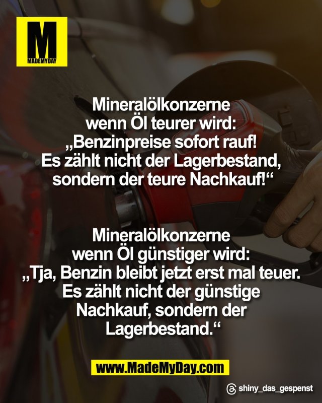 Mineral&ouml;lkonzerne <br />
wenn &Ouml;l teurer wird: <br />
&bdquo;Benzinpreise sofort rauf! <br />
Es z&auml;hlt nicht der Lagerbestand, <br />
sondern der teure Nachkauf!&ldquo;<br />
<br />
<br />
Mineral&ouml;lkonzerne <br />
wenn &Ouml;l g&uuml;nstiger wird: <br />
&bdquo;Tja, Benzin bleibt jetzt erst mal teuer. <br />
Es z&auml;hlt nicht der g&uuml;nstige <br />
Nachkauf, sondern der <br />
Lagerbestand.&ldquo;<br />
<br />
Threads: shiny_das_gespenst