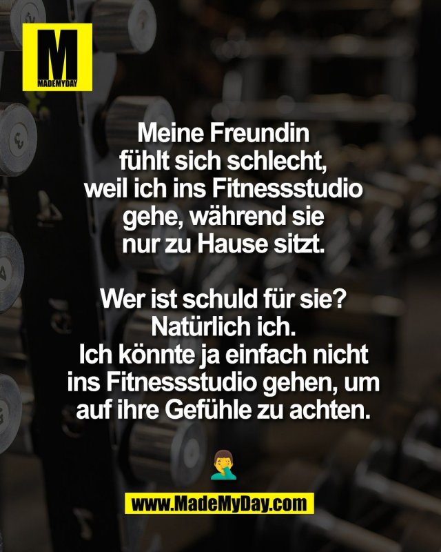 Meine Freundin<br />
f&uuml;hlt sich schlecht,<br />
weil ich ins Fitnessstudio<br />
gehe, w&auml;hrend sie<br />
nur zu Hause sitzt.<br />
<br />
Wer ist schuld f&uuml;r sie?<br />
Nat&uuml;rlich ich.<br />
Ich k&ouml;nnte ja einfach nicht<br />
ins Fitnessstudio gehen, um<br />
auf ihre Gef&uuml;hle zu achten.<br />
<br />
🤦&zwj;♂️