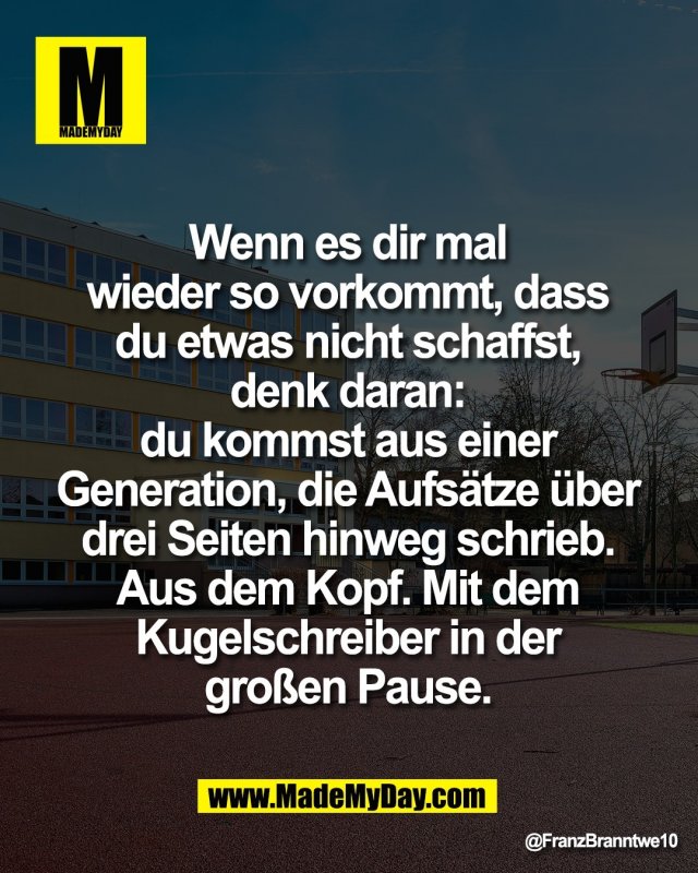 Wenn es dir mal <br />
wieder so vorkommt, dass <br />
du etwas nicht schaffst, <br />
denk daran: <br />
du kommst aus einer <br />
Generation, die Aufs&auml;tze &uuml;ber <br />
drei Seiten hinweg schrieb. <br />
Aus dem Kopf. Mit dem <br />
Kugelschreiber in der <br />
gro&szlig;en Pause.