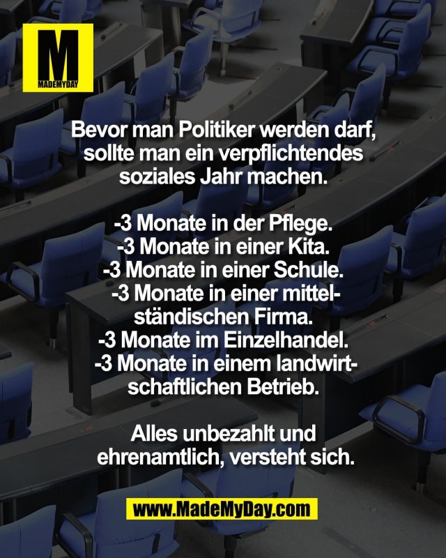 Bevor man Politiker werden darf, <br />
sollte man ein verpflichtendes <br />
soziales Jahr machen. <br />
<br />
-3 Monate in der Pflege. <br />
-3 Monate in einer Kita. <br />
-3 Monate in einer Schule. <br />
-3 Monate in einer mittel-<br />
st&auml;ndischen Firma. <br />
-3 Monate im Einzelhandel. <br />
-3 Monate in einem landwirt-<br />
schaftlichen Betrieb. <br />
<br />
Alles unbezahlt und <br />
ehrenamtlich, versteht sich.
