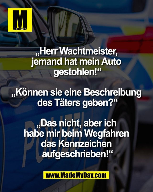 &bdquo;Herr Wachtmeister, <br />
jemand hat mein Auto <br />
gestohlen!&ldquo;<br />
<br />
&bdquo;K&ouml;nnen sie eine Beschreibung <br />
des T&auml;ters geben?&ldquo;<br />
<br />
&bdquo;Das nicht, aber ich <br />
habe mir beim Wegfahren <br />
das Kennzeichen <br />
aufgeschrieben!&ldquo;