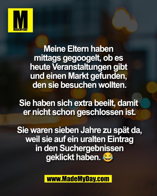 Meine Eltern haben <br />
mittags gegoogelt, ob es <br />
heute Veranstaltungen gibt <br />
und einen Markt gefunden, <br />
den sie besuchen wollten.<br />
<br />
Sie haben sich extra beeilt, damit <br />
er nicht schon geschlossen ist.<br />
<br />
Sie waren sieben Jahre zu sp&auml;t da,<br />
weil sie auf ein uralten Eintrag<br />
in den Suchergebnissen<br />
geklickt haben. 😂