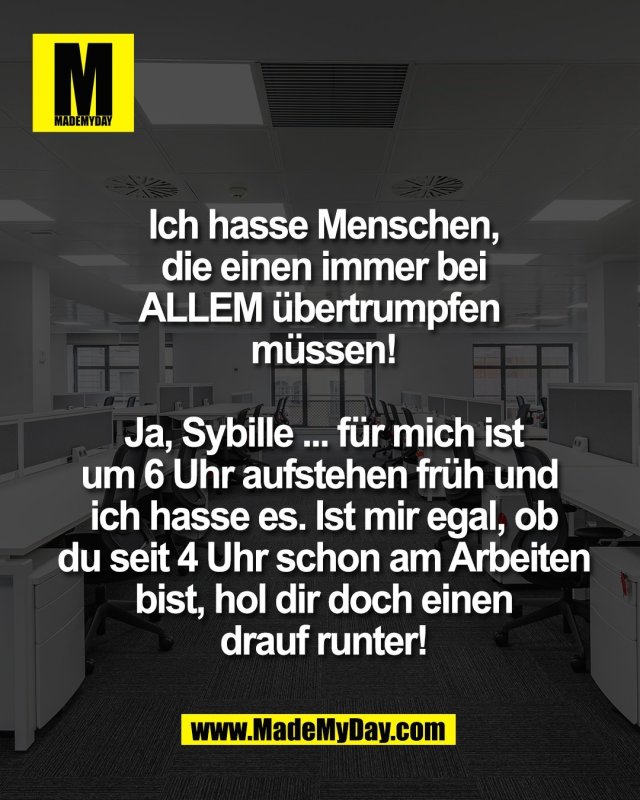 Ich hasse Menschen,<br />
die einen immer bei<br />
ALLEM &uuml;bertrumpfen <br />
m&uuml;ssen!<br />
<br />
Ja, Sybille ... f&uuml;r mich ist<br />
um 6 Uhr aufstehen fr&uuml;h und <br />
ich hasse es. Ist mir egal, ob<br />
du seit 4 Uhr schon am Arbeiten<br />
bist, hol dir doch einen<br />
drauf runter!