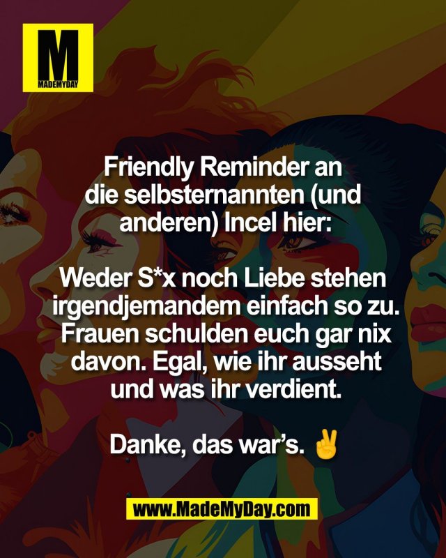 Friendly Reminder an <br />
die selbsternannten (und <br />
anderen) Incel hier:<br />
<br />
Weder S*x noch Liebe stehen <br />
irgendjemandem einfach so zu.<br />
Frauen schulden euch gar nix<br />
davon. Egal, wie ihr ausseht<br />
und was ihr verdient.<br />
<br />
Danke, das war&rsquo;s. ✌️